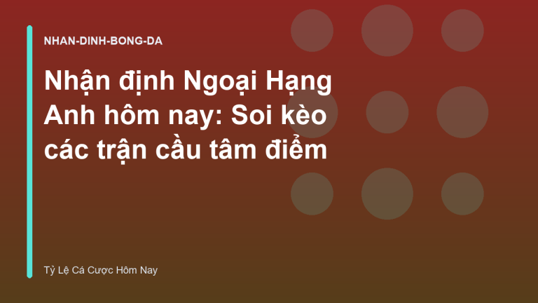 Nhận định Ngoại Hạng Anh hôm nay: Soi kèo các trận cầu tâm điểm